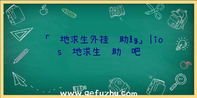 「绝地求生外挂辅助lg」|ios绝地求生辅助贴吧